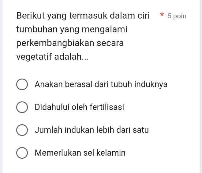 Berikut yang termasuk dalam ciri * 5 poin
tumbuhan yang mengalami
perkembangbiakan secara
vegetatif adalah...
Anakan berasal dari tubuh induknya
Didahului oleh fertilisasi
Jumlah indukan lebih dari satu
Memerlukan sel kelamin