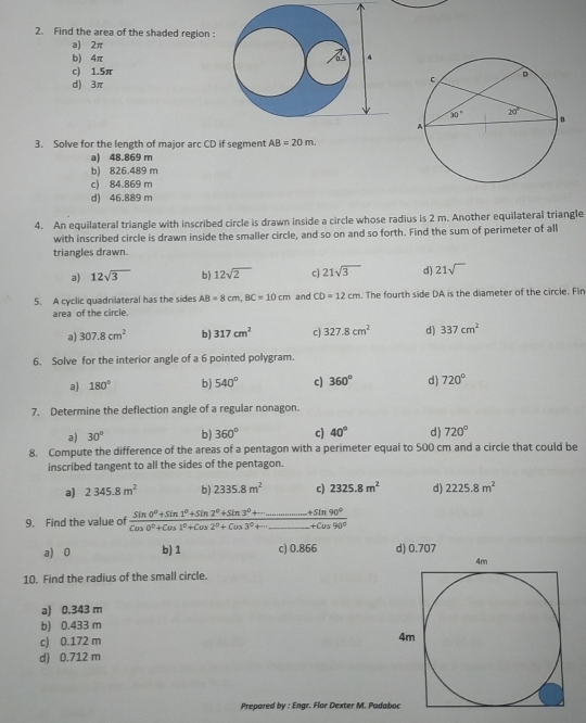 Find the area of the shaded region :
a) 2π
b) 4π
c) 1.5π
d) 3π
3. Solve for the length of major arc CD if segment AB=20m.
a) 48.869 m
b) 826.489 m
c) 84.869 m
d) 46.889 m
4. An equilateral triangle with inscribed circle is drawn inside a circle whose radius is 2 m. Another equilateral triangle
with inscribed circle is drawn inside the smaller circle, and so on and so forth. Find the sum of perimeter of all
triangles drawn.
a) 12sqrt(3) b) 12sqrt(2) c) 21sqrt(3) d) 21sqrt()
5. A cyclic quadrilateral has the sides AB=8cm,BC=10cm and CD=12cm The fourth side DA is the diameter of the circle. Fin
area of the circle.
a) 307.8cm^2 b) 317cm^2 c) 327.8cm^2 d) 337cm^2
6. Solve for the interior angle of a 6 pointed polygram.
a) 180° b) 540° c) 360° d) 720°
7. Determine the deflection angle of a regular nonagon.
a) 30° b) 360° c) 40° d) 720°
8. Compute the difference of the areas of a pentagon with a perimeter equal to 500 cm and a circle that could be
inscribed tangent to all the sides of the pentagon.
a) 2345.8m^2 b) 2335.8m^2 c) 2325.8m^2 d) 2225.8m^2
9. Find the value of frac sin 0^0+sin 1^0+sin 2^0+sin 3^0+............+Cos0°+cos 0^0+cos 1^0+cos 2^0+cos 3^0+.3°+Cus3^+cos 90^0
a) 0 b) 1 c) 0.866 d) 0.707
10. Find the radius of the small circle.
a) 0.343 m
b) 0.433 m
c) 0.172 m
d) 0.712 m
Prepared by : Engr. Flor Dexter M. Pada