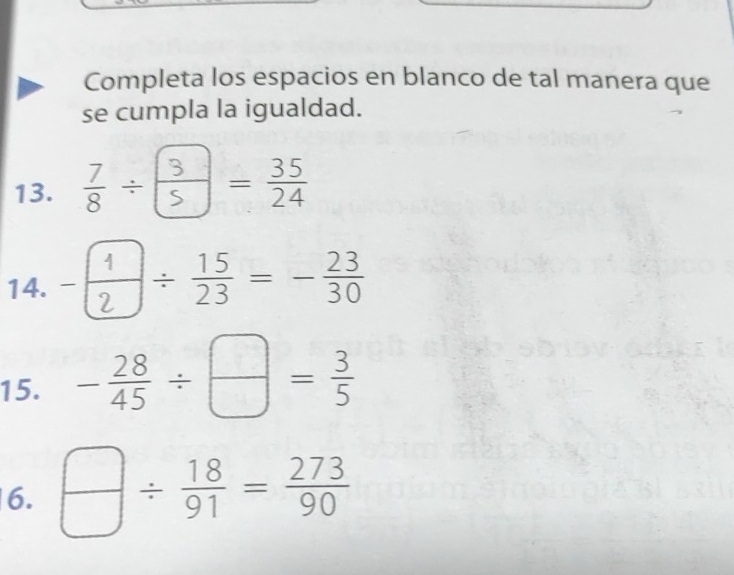 Completa los espacios en blanco de tal manera que 
se cumpla la igualdad. 
13. -- 
14. ^ frac /  15/23 =- 23/30 
15. - 28/45 /  □ /□  = 3/5 
6.  □ /□  /  18/91 = 273/90 