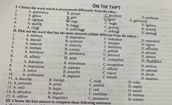 ÔN THI THPT
I. Choose the word which is pronounced differently from the other. D. gxchange
1. A. gxperience B. gxcept
2. A. union B. unit C excellent
3. A. campus B relgx Cuntil D. university D. fashion
C. locate
4. A. qualify B. baggy C. grocery D. scenery
5. A. cried B. published C. ordered D. sprayed
II. Pick out the word that has the main stressed syllable different from the others :
1. A. territory B. inspiration C. federation D. reputation
2. A. deposit B. symbolic C. designer D. logical
3. A. material B. minority C. dormitory D. officially
4. A. institute B. scenery C. publish D. amount
5. A. dormitory B. satisfactory C. practical D. interest
6. A. ethnic B. area C. comprise D. Buddhist
7. A. federation B. mausoleum C. recognition D. territory
8. A. impression B. separate C. official D. optional
9. A. notice B. peaceful C. region D. divide
10. A. understand B. engineer C. benefit D. Japanese
11. A. describe B. foreign C. study D. order
12. A. persuade B. polite C. publish D. supply
13. A. until B. begin C. oral D. award
14. A. advertise B. deposit C. candidate D. institute
15. A. edition B. linguistics C. persuasive D. scenery
III. Choose the best answer to complete these following sentences