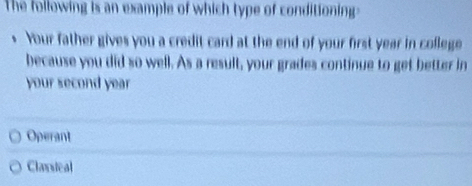 The following is an example of which type of conditioning
. Your father gives you a credit card at the end of your first year in college
because you did so well. As a result, your grades continue to get better in
your second year
Operant
Claxsical