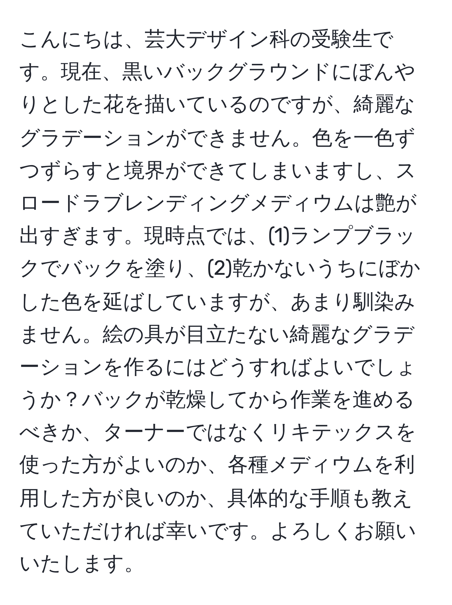 こんにちは、芸大デザイン科の受験生です。現在、黒いバックグラウンドにぼんやりとした花を描いているのですが、綺麗なグラデーションができません。色を一色ずつずらすと境界ができてしまいますし、スロードラブレンディングメディウムは艶が出すぎます。現時点では、(1)ランプブラックでバックを塗り、(2)乾かないうちにぼかした色を延ばしていますが、あまり馴染みません。絵の具が目立たない綺麗なグラデーションを作るにはどうすればよいでしょうか？バックが乾燥してから作業を進めるべきか、ターナーではなくリキテックスを使った方がよいのか、各種メディウムを利用した方が良いのか、具体的な手順も教えていただければ幸いです。よろしくお願いいたします。