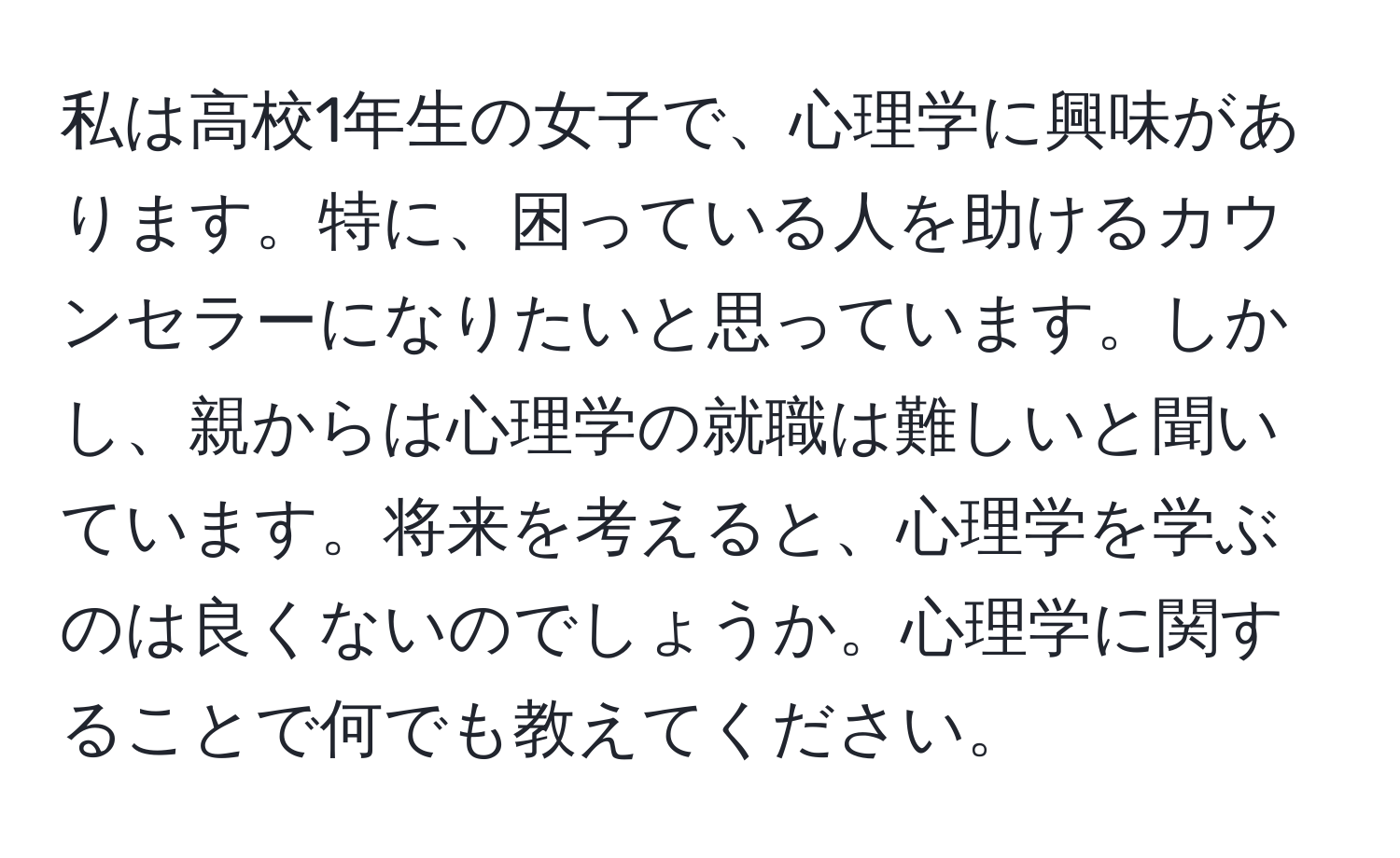 私は高校1年生の女子で、心理学に興味があります。特に、困っている人を助けるカウンセラーになりたいと思っています。しかし、親からは心理学の就職は難しいと聞いています。将来を考えると、心理学を学ぶのは良くないのでしょうか。心理学に関することで何でも教えてください。