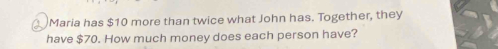 Maria has $10 more than twice what John has. Together, they 
have $70. How much money does each person have?