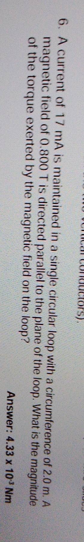 conductors ) 
6. A current of 17 mA is maintained in a single circular loop with a circumference of 2.0 m. A 
magnetic field of 0.800 T is directed parallel to the plane of the loop. What is the magnitude 
of the torque exerted by the magnetic field on the loop? 
Answer: 4.33* 10^(-3)Nm