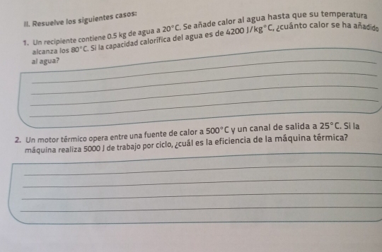 Resuelve los siguientes casos:
4200J/kg°C a acuánto calor se ha añadido 
1. Un recipiente contiene 0.5 kg de agua a . Si la capacidad calorífica del agua es de 20°C Se añade calor al agua hasta que su temperatura 
alcanza ios 80°C
al agua? 
_ 
_ 
_ 
_ 
_ 
_ 
2. Un motor térmico opera entre una fuente de calor a 500°C y un canal de salida a 25°C. Si la 
_ 
máquina realiza 5000 J de trabajo por ciclo, ¿cuál es la eficiencia de la máquina térmica? 
_ 
_ 
_ 
_ 
_