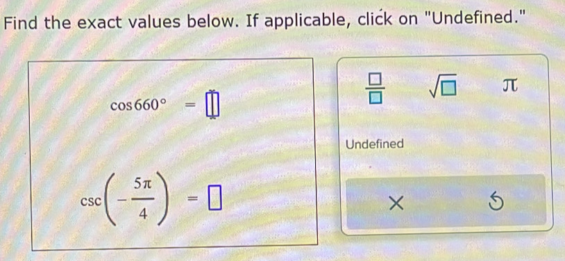 Find the exact values below. If applicable, click on "Undefined."
cos 660°=□
 □ /□   sqrt(□ ) π
Undefined
csc (- 5π /4 )=□
×