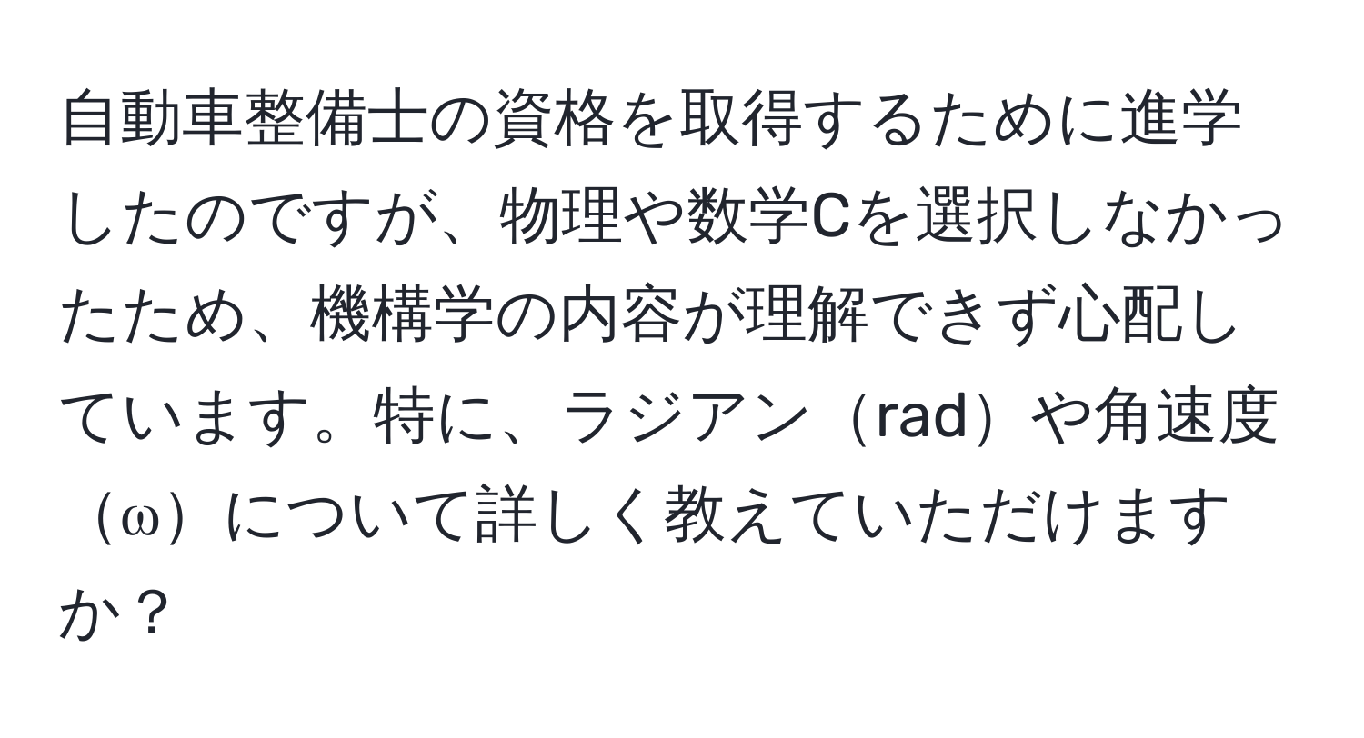 自動車整備士の資格を取得するために進学したのですが、物理や数学Cを選択しなかったため、機構学の内容が理解できず心配しています。特に、ラジアンradや角速度ωについて詳しく教えていただけますか？