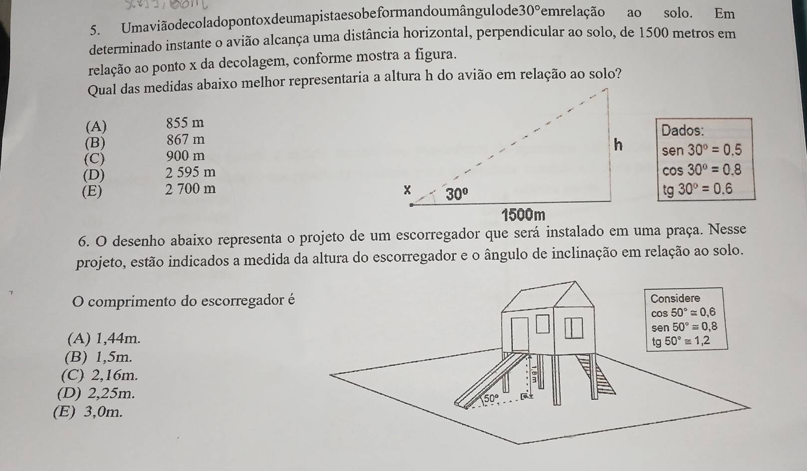 Umaviãodecoladopontoxdeumapistaesobeformandoumângulode 30° emrelação ao solo. Em
determinado instante o avião alcança uma distância horizontal, perpendicular ao solo, de 1500 metros em
relação ao ponto x da decolagem, conforme mostra a figura.
Qual das medidas abaixo melhor representaria a altura h do avião em relação ao solo?
(A) 855 m
Dados:
(B) 867 m
sen 30°=0.5
(C) 900 m
(D) 2 595 m
cos 30°=0.8
(E) 2 700 m tg30°=0.6
6. O desenho abaixo representa o projeto de um escorregador que será instalado em uma praça. Nesse
projeto, estão indicados a medida da altura do escorregador e o ângulo de inclinação em relação ao solo.
O comprimento do escorregador é
(A) 1,44m.
(B) 1,5m.
(C) 2,16m.
(D) 2,25m.
(E) 3,0m.