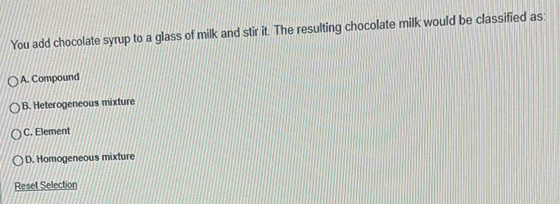 You add chocolate syrup to a glass of milk and stir it. The resulting chocolate milk would be classified as:
A. Compound
B. Heterogeneous mixture
C. Element
D. Homogeneous mixture
Reset Selection