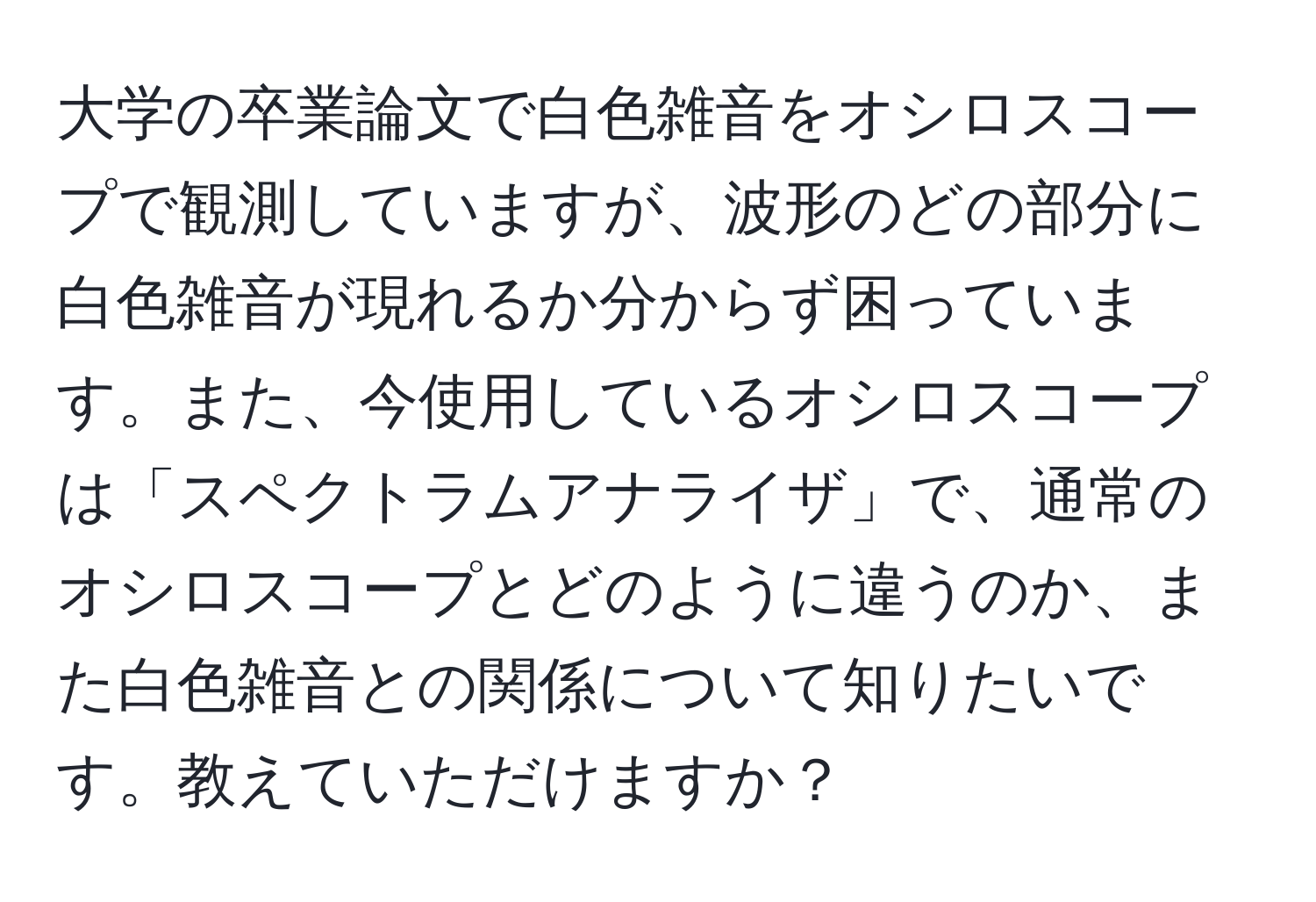 大学の卒業論文で白色雑音をオシロスコープで観測していますが、波形のどの部分に白色雑音が現れるか分からず困っています。また、今使用しているオシロスコープは「スペクトラムアナライザ」で、通常のオシロスコープとどのように違うのか、また白色雑音との関係について知りたいです。教えていただけますか？