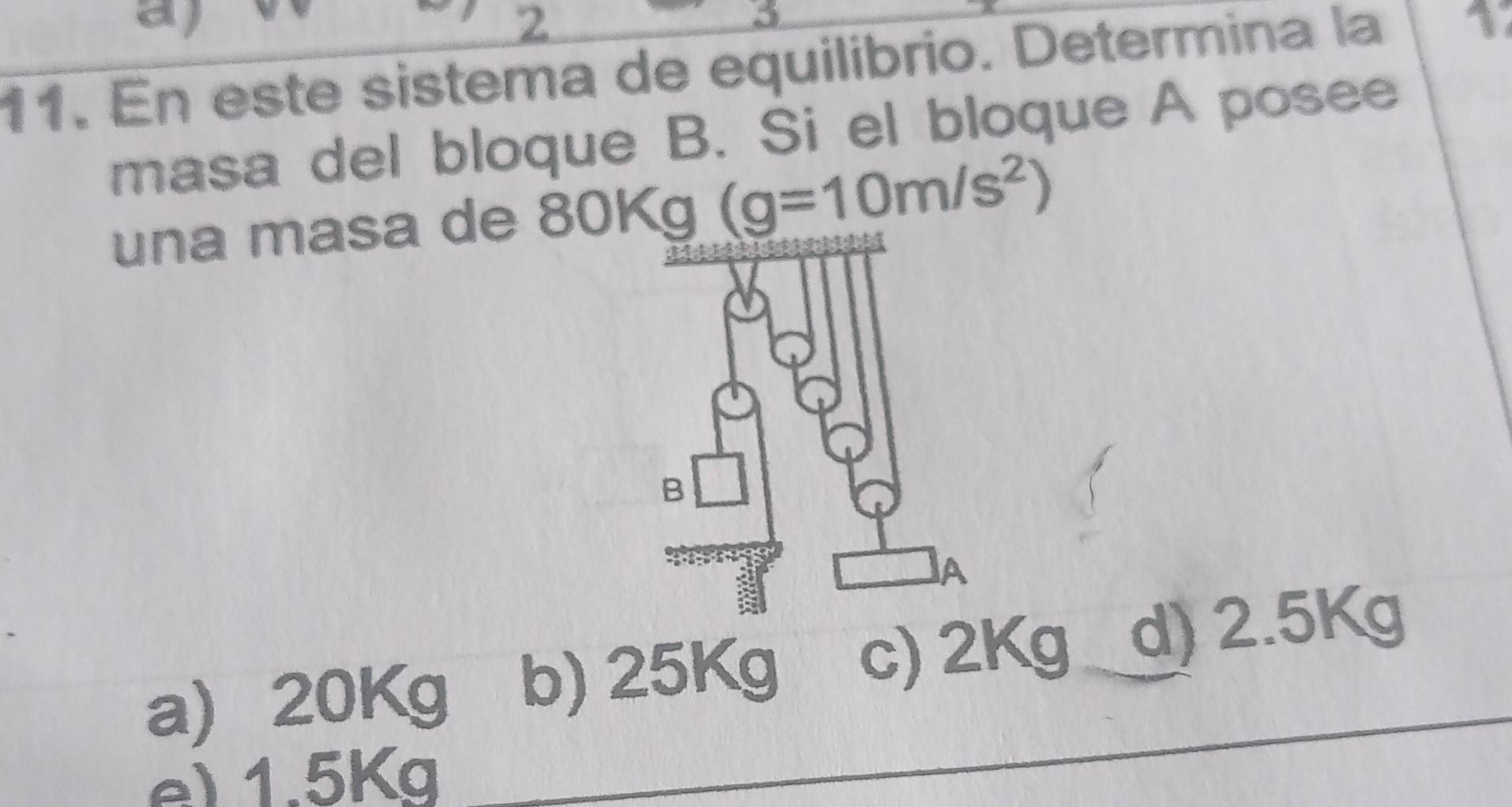 2
3
11. En este sistema de equilibrio. Determina la
* 
masa del bloque B. Si el bloque A posee
una masa de 80Kg (g=10m/s^2)
a) 20Kg b) 25Kg c) 2Kg d) 2.5Kg
e) 1.5Kg