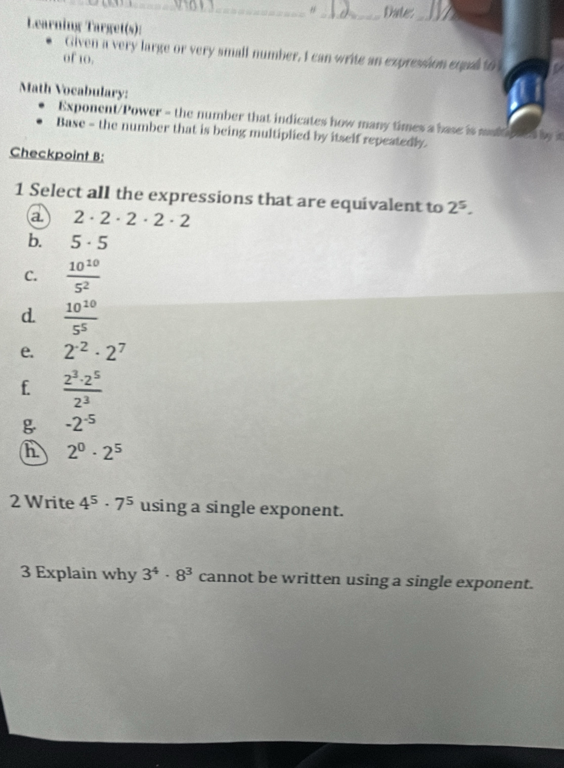 #_ Date_ 
Learning Target(s): 
_ 
Given a very large or very small number, I can write an expression equl to 
of 10. 
Math Vocabulary: 
Exponent/Power = the number that indicates how many times a base is malti nes by i 
Base - the number that is being multiplied by itself repeatedly. 
Checkpoint B: 
1 Select all the expressions that are equivalent to 2^5. 
a 2· 2· 2· 2· 2
b. 5· 5
C.  10^(10)/5^2 
d.  10^(10)/5^5 
e. 2^(-2)· 2^7
f.  2^3· 2^5/2^3 
-2^(-5)
h 2^0· 2^5
2 Write 4^5· 7^5 using a single exponent. 
3 Explain why 3^4· 8^3 cannot be written using a single exponent.