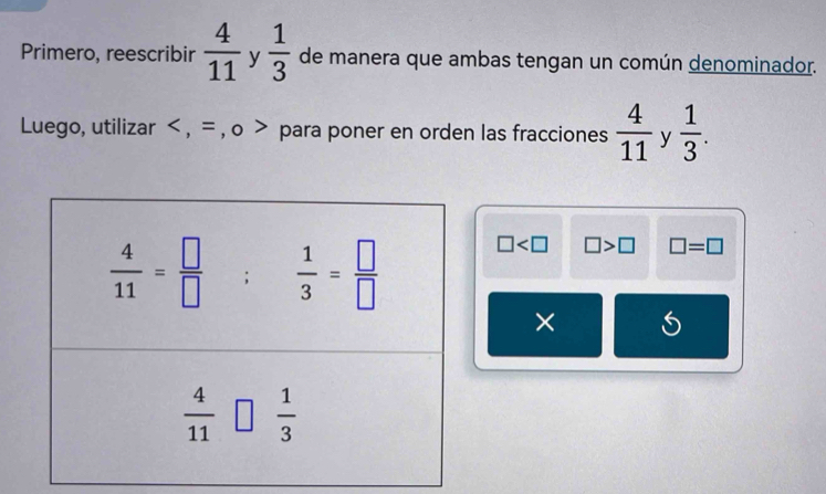 Primero, reescribir  4/11  y  1/3  de manera que ambas tengan un común denominador.
Luego, utilizar < , = , o > para poner en orden las fracciones  4/11  y  1/3 .
□ □ >□ □ =□
×