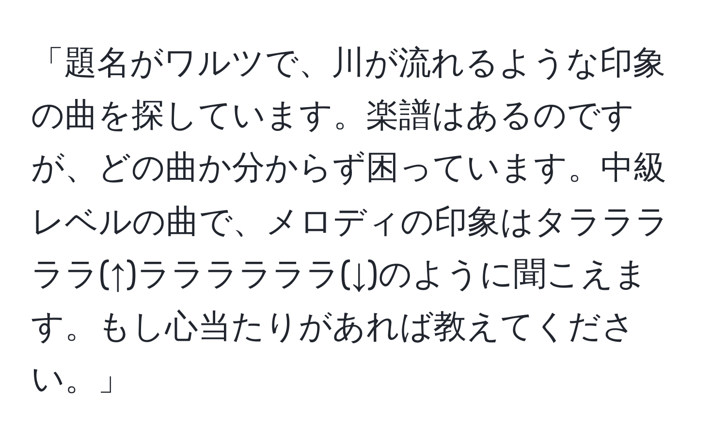 「題名がワルツで、川が流れるような印象の曲を探しています。楽譜はあるのですが、どの曲か分からず困っています。中級レベルの曲で、メロディの印象はタラララララ(↑)ララララララ(↓)のように聞こえます。もし心当たりがあれば教えてください。」