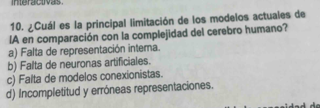 interactivas.
10. ¿Cuál es la principal limitación de los modelos actuales de
IA en comparación con la complejidad del cerebro humano?
a) Falta de representación interna.
b) Falta de neuronas artificiales.
c) Falta de modelos conexionistas.
d) Incompletitud y erróneas representaciones.