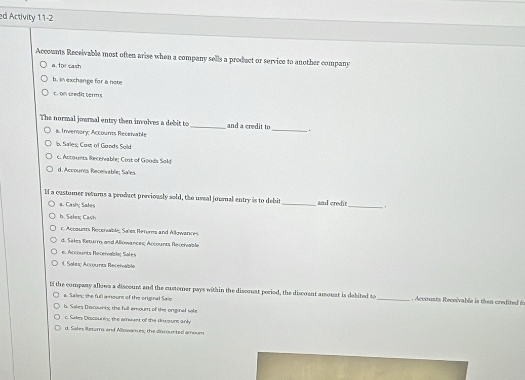 ed Activity 11-2
Accounts Receivable most often arise when a company sells a product or service to another company
a. for cash
b. in exchange for a note
c. on credit terms
The normal journal entry then involves a debit to _and a credit to_ .
a. Inventory; Accounts Receivable
b. Sales; Cost of Goods Sold
c. Accounts Receivable; Cost of Goods Sold
d. Accounts Receivable; Sales
If a customer returns a product previously sold, the usual journal entry is to debit_ and credit_ .
a. Cash; Sales
b. Sales; Cash
c. Accounts Receivable; Sales Returns and Allowances
d. Sales Returns and Allowances; Accounts Receivable
e. Accounts Receivable; Sales
f. Sales; Accounts Receivable
If the company allows a discount and the customer pays within the discount period, the discount amount is debited to _. Accounts Receivable is then credited f
a. Sales; the full amount of the original Sale
b. Sales Discounts; the full amount of the orginal sale
c. Sales Discounts; the amount of the discount only
d. Sales Returns and Allowances; the discounted amount