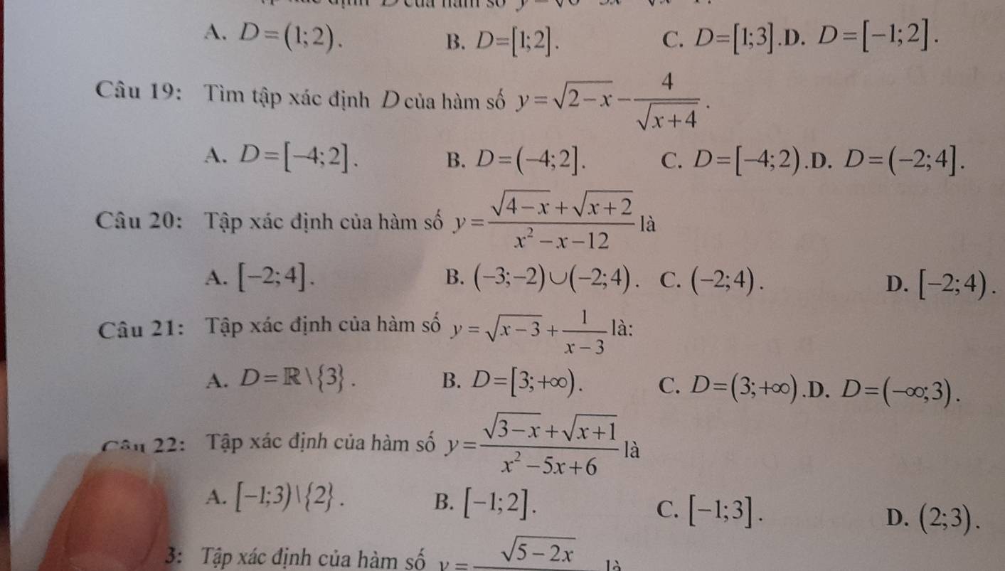 A. D=(1;2). C. D=[1;3] .D. D=[-1;2]. 
B. D=[1;2]. 
Câu 19: Tìm tập xác định D của hàm số y=sqrt(2-x)- 4/sqrt(x+4) .
A. D=[-4;2]. D=(-4;2]. C. D=[-4;2) .D. D=(-2;4]. 
B.
Câu 20: Tập xác định của hàm số y= (sqrt(4-x)+sqrt(x+2))/x^2-x-12 ft 1
A. [-2;4]. B. (-3;-2)∪ (-2;4). C. (-2;4). D. [-2;4). 
Câu 21: Tập xác định của hàm số y=sqrt(x-3)+ 1/x-3  là:
A. D=R/ 3. B. D=[3;+∈fty ). C. D=(3;+∈fty ) .D. D=(-∈fty ;3). 
Cận 22: Tập xác định của hàm số y= (sqrt(3-x)+sqrt(x+1))/x^2-5x+6 |a 1
A. [-1;3)| 2. B. [-1;2].
C. [-1;3].
D. (2;3). 
3: Tập xác định của hàm số y=_ sqrt(5-2x) là