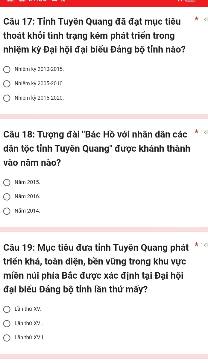 Tỉnh Tuyên Quang đã đạt mục tiêu 1 đi
thoát khỏi tình trạng kém phát triển trong
nhiệm kỳ Đại hội đại biểu Đảng bộ tỉnh nào?
Nhiệm kỳ 2010-2015.
Nhiệm kỳ 2005-2010.
Nhiệm kỳ 2015 -2020.
Câu 18: Tượng đài "Bác Hồ với nhân dân các 1 đi
dân tộc tỉnh Tuyên Quang' được khánh thành
vào năm nào?
Năm 2015.
Năm 2016.
Năm 2014.
Câu 19: Mục tiêu đưa tỉnh Tuyên Quang phát * 1 đi
triển khá, toàn diện, bền vững trong khu vực
miền núi phía Bắc được xác định tại Đại hội
đại biểu Đảng bộ tỉnh lần thứ mấy?
Lần thứ XV.
Lần thứ XVI.
Lần thứ XVII.