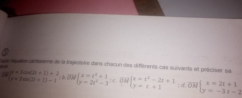 'Établir l'équation cartésienne de la trajectoire dans chacun des différents cas suivants et préciser sa
ature
overline OMbeginarrayl x=3cos (2t+1)+2 y=3sin (2t+1)-1endarray.  ;b.overline OMbeginarrayl x=t^2+1 y=2t^2-3^(;beginarray)r x=t^(OMbeginarray)l x=t^2-2t+1 y=t+1endarray.  ; ;d.overline OMbeginarrayl x=2t+1 y=-3t-2endarray.