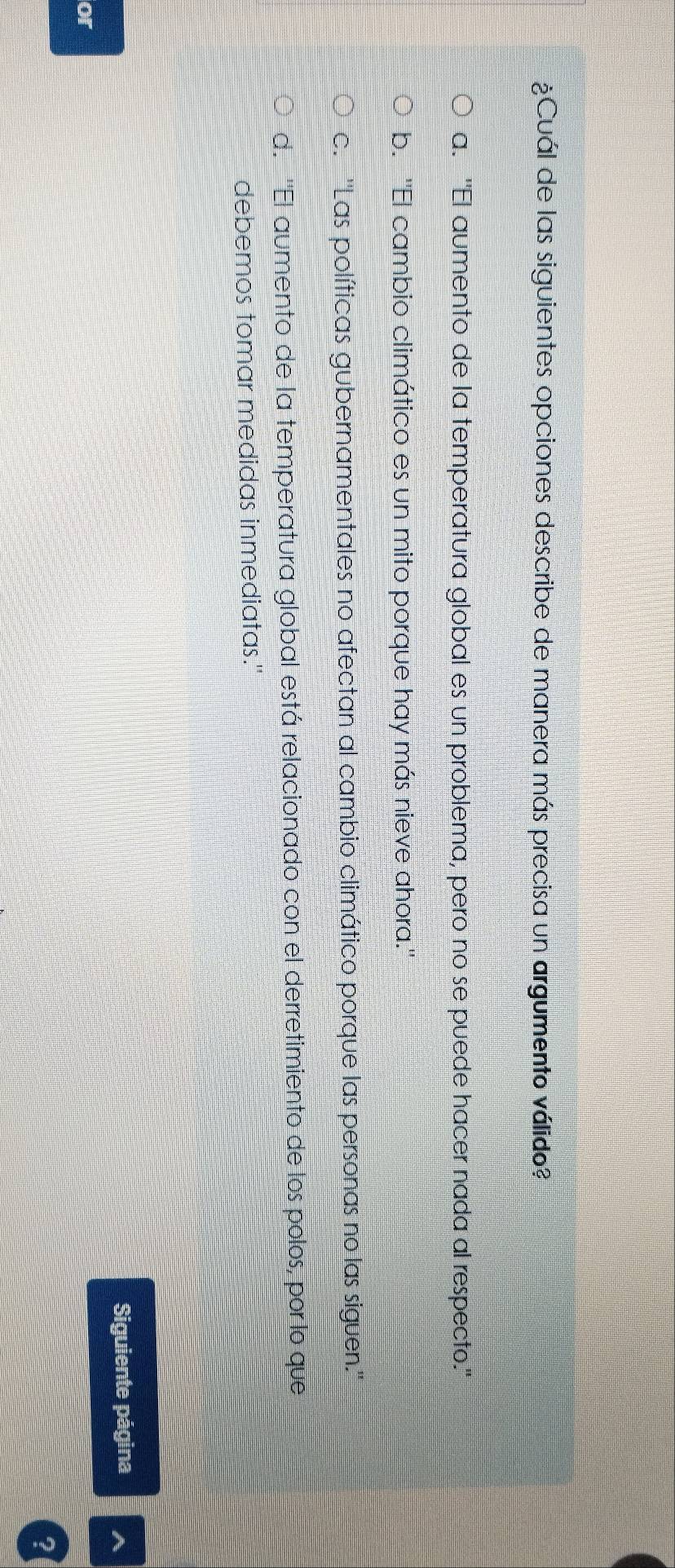¿Cuál de las siguientes opciones describe de manera más precisa un argumento válido?
a. "El aumento de la temperatura global es un problema, pero no se puede hacer nada al respecto."
b. ''El cambio climático es un mito porque hay más nieve ahora.''
c. ''Las políticas gubernamentales no afectan al cambio climático porque las personas no las siguen.''
d. ''El aumento de la temperatura global está relacionado con el derretimiento de los polos, por lo que
debemos tomar medidas inmediatas."
Siguiente página
or
?