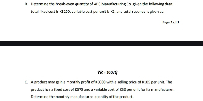 Determine the break-even quantity of ABC Manufacturing Co. given the following data: 
total fixed cost is K1200, variable cost per unit is K2, and total revenue is given as: 
Page 1 of 3
TR=100sqrt(Q)
C. A product may gain a monthly profit of K6000 with a selling price of K105 per unit. The 
product has a fixed cost of K375 and a variable cost of K30 per unit for its manufacturer. 
Determine the monthly manufactured quantity of the product.