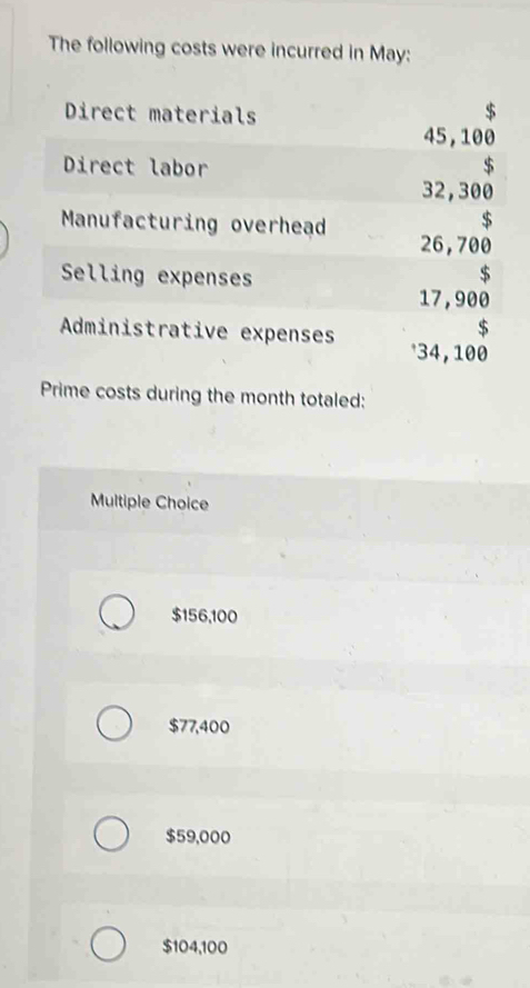 The following costs were incurred in May:
Direct materials $
45, 100
Direct labor $
32,300
$
Manufacturing overhead 26,700
Selling expenses
$
17, 900
$
Administrative expenses * 34, 100
Prime costs during the month totaled:
Multiple Choice
$156,100
$77,400
$59,000
$104,100