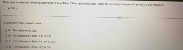 Determine whether the following statement is true or false. If the statement is false, make the necessary change(s) to produce a true statement.
A∩ U=U
Choose the correct answer below.
A. The statement is true.
B. The statement is false; A∩ U⊂eq U
C. The statement is false. A∩ U=A∪ U.
D. The statement is false U⊂eq A∩ U.