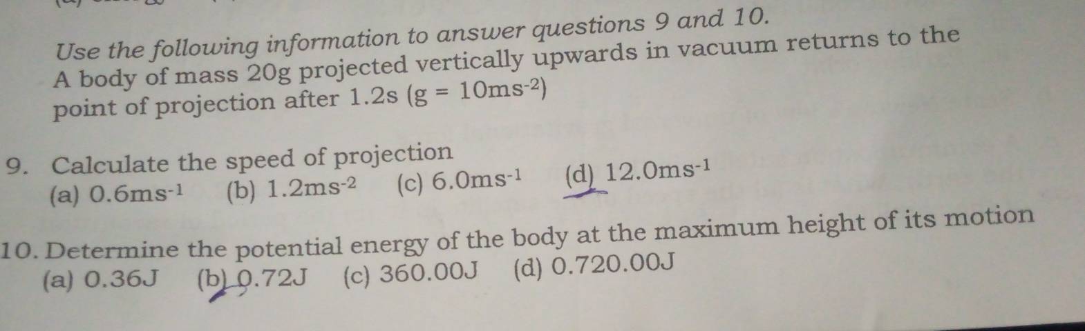 Use the following information to answer questions 9 and 10.
A body of mass 20g projected vertically upwards in vacuum returns to the
point of projection after 1.2s(g=10ms^(-2))
9. Calculate the speed of projection
(a) 0.6ms^(-1) (b) 1.2ms^(-2) (c) 6.0ms^(-1) (d) 12.0ms^(-1)
10. Determine the potential energy of the body at the maximum height of its motion
(a) 0.36J (b) 0.72J (c) 360.00J (d) 0.720.00J