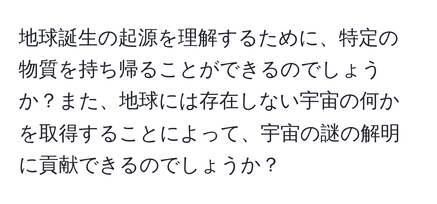 地球誕生の起源を理解するために、特定の物質を持ち帰ることができるのでしょうか？また、地球には存在しない宇宙の何かを取得することによって、宇宙の謎の解明に貢献できるのでしょうか？