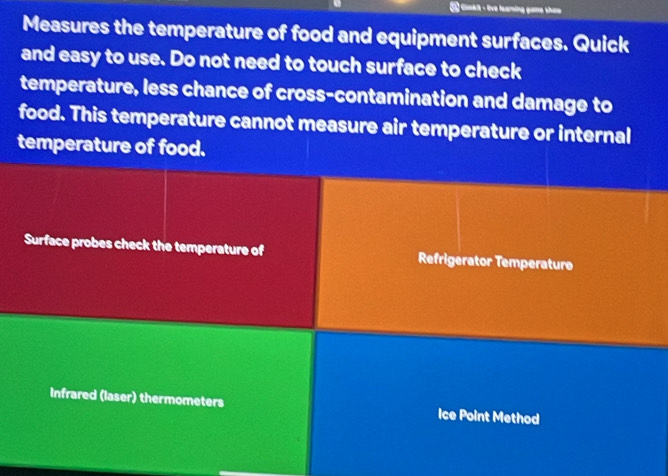 Gimkit - live learning game thew 
Measures the temperature of food and equipment surfaces. Quick 
and easy to use. Do not need to touch surface to check 
temperature, less chance of cross-contamination and damage to 
food. This temperature cannot measure air temperature or internal 
temperature of food. 
Surface probes check the temperature of Refrigerator Temperature 
Infrared (laser) thermometers Ice Point Method