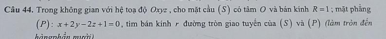 Trong không gian với hệ toạ độ Oxyz , cho mặt cầu (S) có tâm O và bán kính R=1; mặt phẳng 
(P): x+2y-2z+1=0 , tim bán kính r đường tròn giao tuyến của (S) và (P) (làm tròn đến 
hàngphần muời)