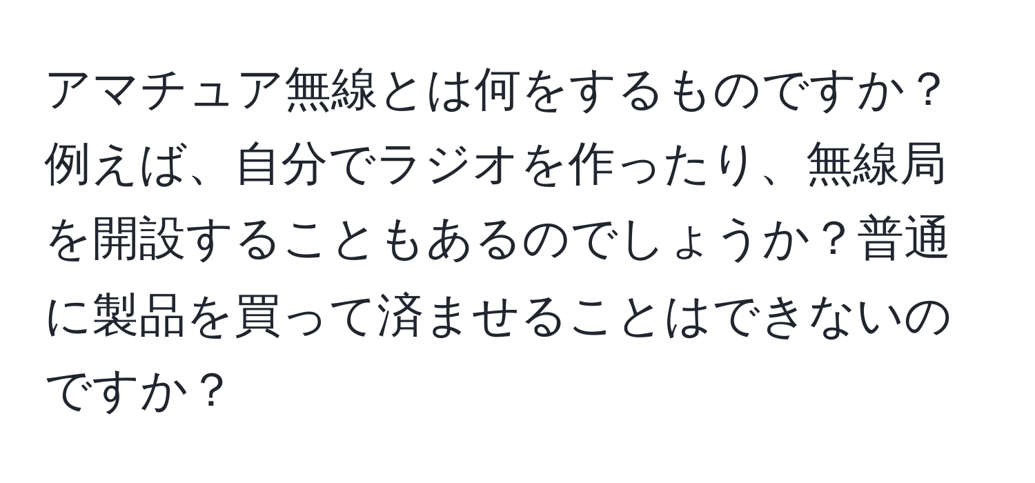 アマチュア無線とは何をするものですか？例えば、自分でラジオを作ったり、無線局を開設することもあるのでしょうか？普通に製品を買って済ませることはできないのですか？