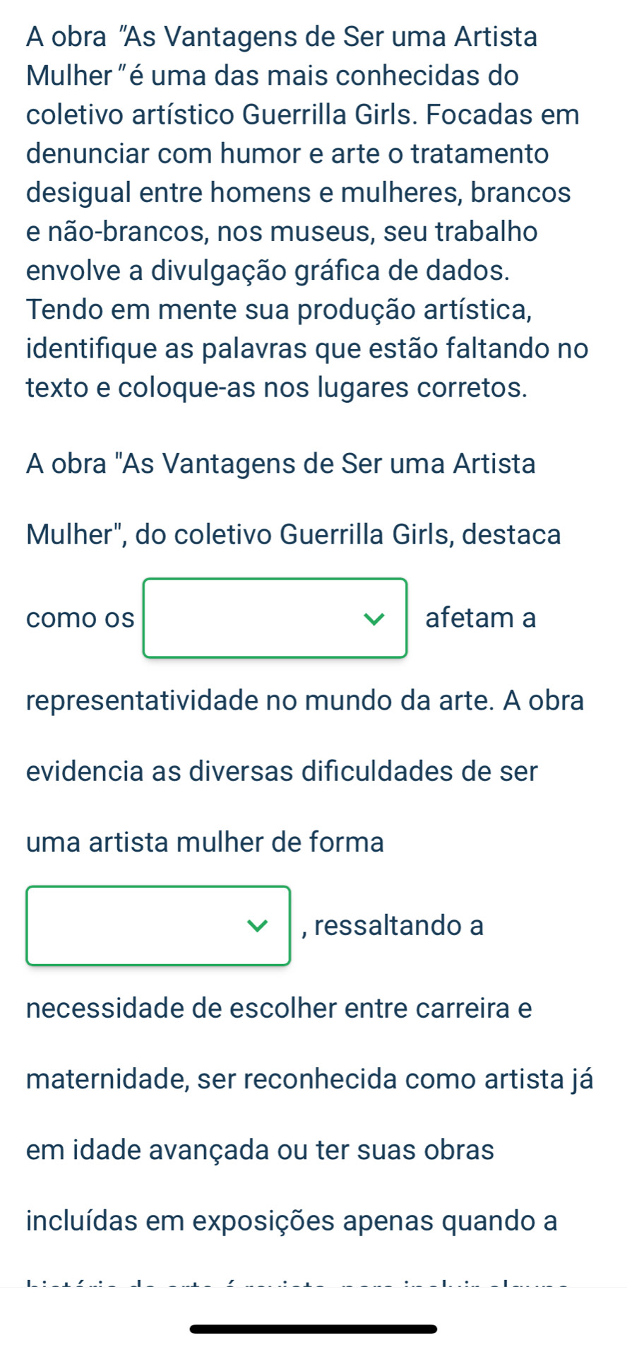 A obra 'As Vantagens de Ser uma Artista 
Mulher "é uma das mais conhecidas do 
coletivo artístico Guerrilla Girls. Focadas em 
denunciar com humor e arte o tratamento 
desigual entre homens e mulheres, brancos 
e não-brancos, nos museus, seu trabalho 
envolve a divulgação gráfica de dados. 
Tendo em mente sua produção artística, 
identifique as palavras que estão faltando no 
texto e coloque-as nos lugares corretos. 
A obra "As Vantagens de Ser uma Artista 
Mulher", do coletivo Guerrilla Girls, destaca 
como os □ v afetam a 
representatividade no mundo da arte. A obra 
evidencia as diversas dificuldades de ser 
uma artista mulher de forma 
□ , ressaltando a 
necessidade de escolher entre carreira e 
maternidade, ser reconhecida como artista já 
em idade avançada ou ter suas obras 
incluídas em exposições apenas quando a