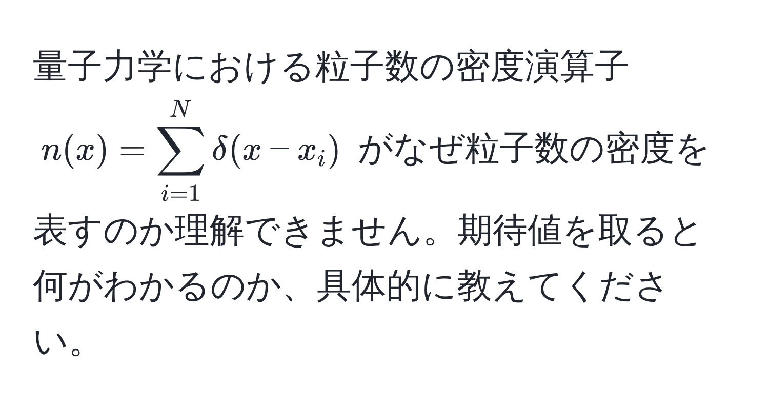 量子力学における粒子数の密度演算子 $n(x) = sum_(i=1)^N delta(x - x_i)$ がなぜ粒子数の密度を表すのか理解できません。期待値を取ると何がわかるのか、具体的に教えてください。