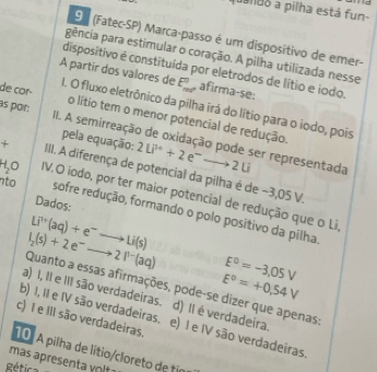 queldo a pilha está fun-
9 1 (Fatec-SP) Marca-passo é um dispositivo de emer-
pgência para estimular o coração. A pilha utilizada nesse
dispositivo é constituída por eletrodos de lítio e iodo.
de cor
E_(max)^0 afirma-se:
A partir dos valores de I. O fluxo eletrônico da pilha irá do lítio para o iodo, pois
às por: o lítio tem o menor potencial de redução.
IIII. A semirreação de oxidação pode ser representada 2Li^(3+)+2e^-to 2Li
pela equação:
+ IIII. A diferença de potencial da pilha é de −3,05 V.
H,O IV.O iodo, por ter maior potencial de redução que o Li
Dados:
to sofre redução, formando o polo positivo da pilha.
Li^(7+)(aq)+e^-to Li(s)
l_2(s)+2e^-to 2l^(n-)(aq) E^0=-3,05V
E°=+0,54V
Quanto a essas afirmações, pode-se dizer que apenas:
a) I, II e III são verdadeiras. d) Il é verdadeira
c) I e III são verdadeiras.
b) I, II e IV são verdadeiras. e) I e IV são verdadeiras
10. A pilha de lítio/cloreto de tin
mas apresenta vot 
Rética