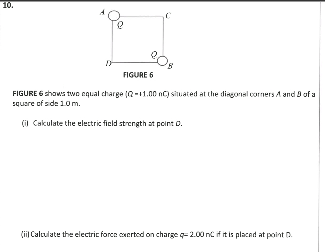 FIGURE 6 
FIGURE 6 shows two equal charge (Q=+1.00nC) situated at the diagonal corners A and B of a 
square of side 1.0 m. 
(i) Calculate the electric field strength at point D. 
(ii)Calculate the electric force exerted on charge q=2.00nC if it is placed at point D.