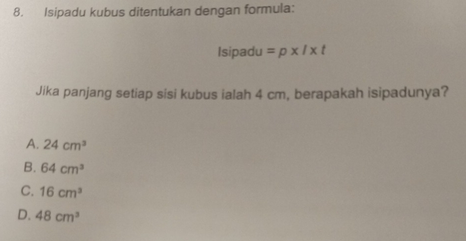 Isipadu kubus ditentukan dengan formula:
Isipadu =p* l* t
Jika panjang setiap sisi kubus ialah 4 cm, berapakah isipadunya?
A. 24cm^3
B. 64cm^3
C. 16cm^3
D. 48cm^3