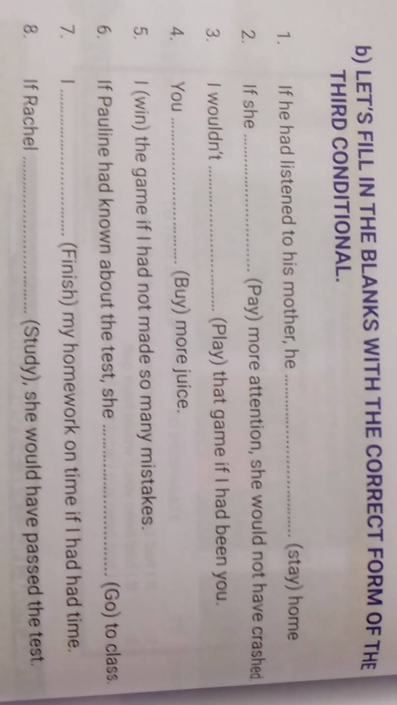 LET’S FILL IN THE BLANKS WITH THE CORRECT FORM OF THE 
THIRD CONDITIONAL. 
1. If he had listened to his mother, he_ 
(stay) home 
2.₹ If she _(Pay) more attention, she would not have crashed 
3. I wouldn't _(Play) that game if I had been you. 
4. You _(Buy) more juice. 
5. I (win) the game if I had not made so many mistakes. 
6. If Pauline had known about the test, she _(Go) to class. 
7. `1 _(Finish) my homework on time if I had had time. 
8. If Rachel _(Study), she would have passed the test.