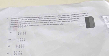 Enem, 2020) Um jogo pedagágico é formado por cartes nas quais está impressa uma
hação em uma de suas facos. Cada jogaãor receto quetro cartes e vence aquee que
prímelia consagus ordenar crescentemente suas cartas palas respectoras
Bverçfrem lações impressss. O vencedor foi e whino que recebou as cartas com as
 3/5 ,  3/4  ·  a/4 = 3/4 , A ordam que esss aluno apresentou foi
 1/4 ,  8/6 ,  3/5 ,  2/3 
 1/4 ,  2/3 ,  3/5 ,  5/9 
e  2/3 ,  1/4 ,  3/5 ,  2/3 
d)  2/3 ,  1/4 ,  3/5 ,  2/3 