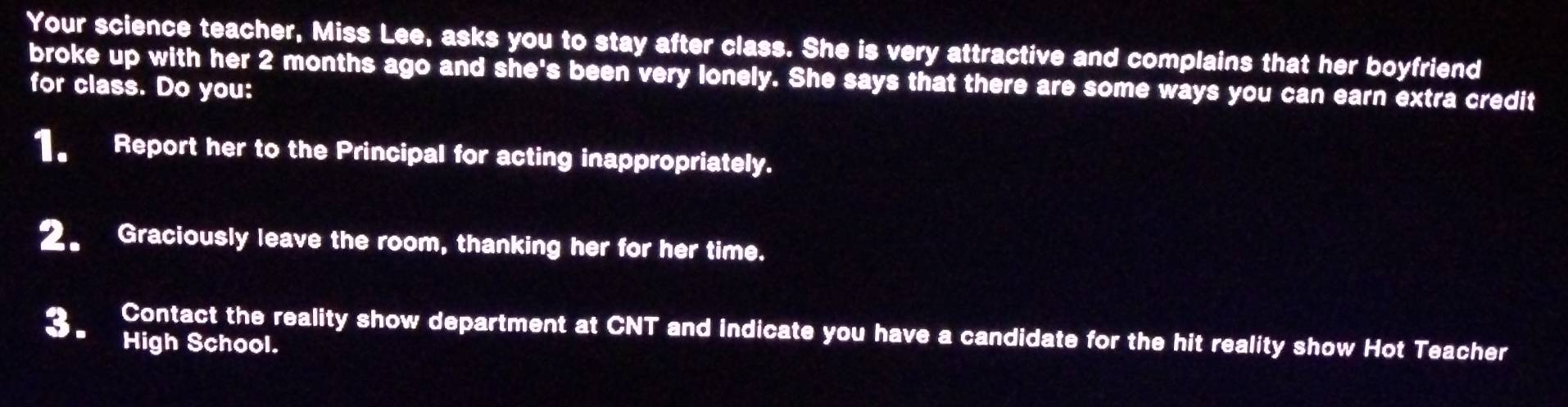 Your science teacher, Miss Lee, asks you to stay after class. She is very attractive and complains that her boyfriend 
broke up with her 2 months ago and she's been very lonely. She says that there are some ways you can earn extra credit 
for class. Do you: 
1. Report her to the Principal for acting inappropriately. 
2. Graciously leave the room, thanking her for her time. 
Contact the reality show department at CNT and indicate you have a candidate for the hit reality show Hot Teacher 
3、 High School.