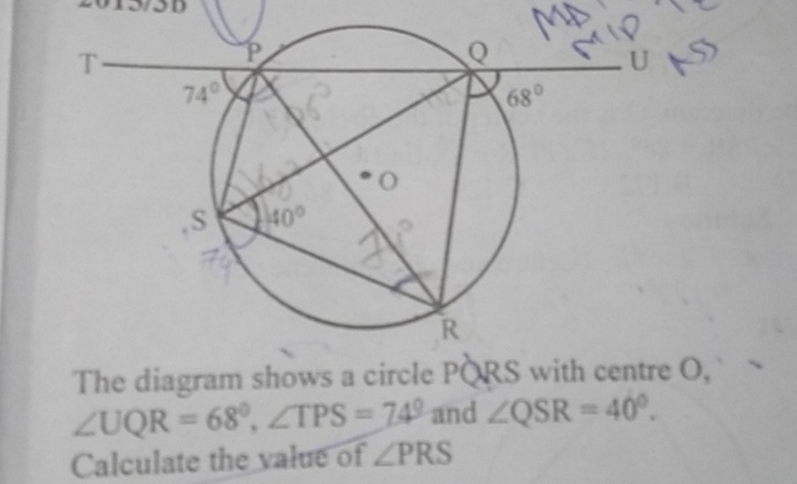 The diagram shows a circle PORS with centre O,
∠ UQR=68°,∠ TPS=74° and ∠ QSR=40^0.
Calculate the value of ∠ PRS