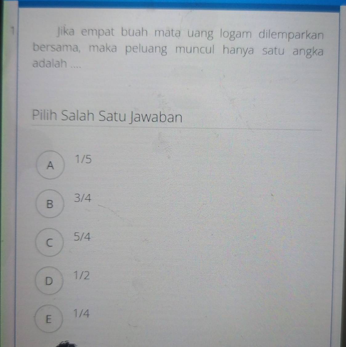 Jika empat buah mata uang logam dilemparkan
bersama, maka peluang muncul hanya satu angka
adalah ....
Pilih Salah Satu Jawaban
A 1/5
B a 3/4
C 5/4
D 1/2
E 1/4