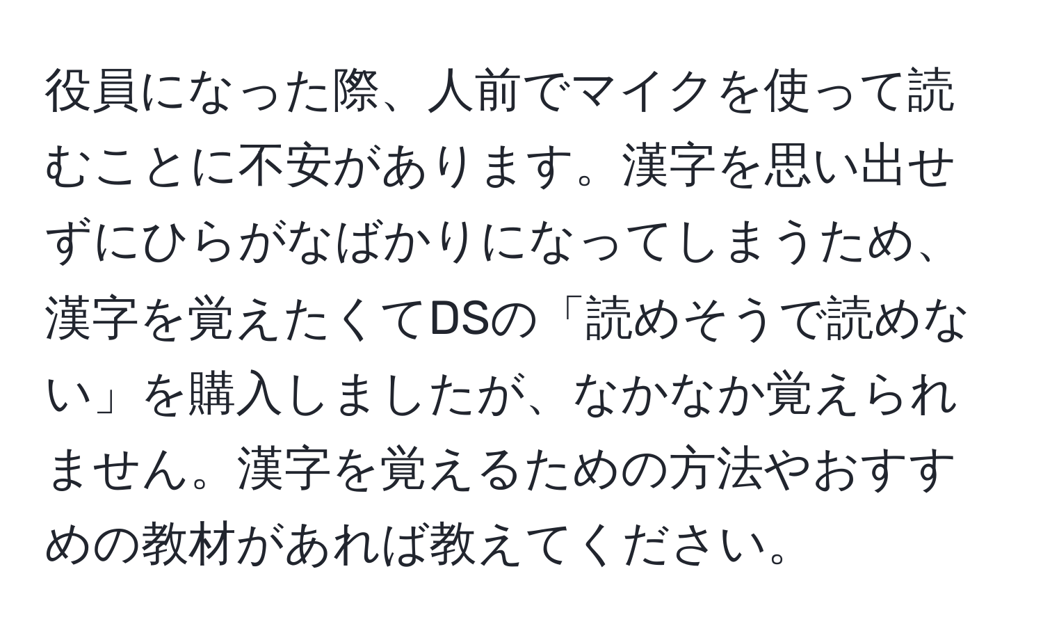 役員になった際、人前でマイクを使って読むことに不安があります。漢字を思い出せずにひらがなばかりになってしまうため、漢字を覚えたくてDSの「読めそうで読めない」を購入しましたが、なかなか覚えられません。漢字を覚えるための方法やおすすめの教材があれば教えてください。