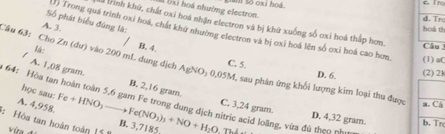 Sam số oxi hoá c. Iro
Il 8xỉ hoá nhường electron.
d. Tr
Số phát biểu đúng là:
là trình khứ, chất oxi hoá nhận electron và bị khứ xuống số oxi hoá thấp hơn. Câu 3
hoá th
1) Trong quá trình oxi hoá, chất khứ nhường electron và bị oxi hoá lên số oxi hoá cao hơn (1) aC
A. 3. B. 4.
1
là:
Câu 63: Cho Zn (dư) vào 200 mL dung dịch AgNO₃ 0,05M, sau phân ứng khối lượng kim loại thu được A. 1,08 gram.
C. 5.
D. 6.
(2) 2K
B. 2,16 gram.
học sau:
64: òa tan hoàn toàn 5,6 gam Fe trong dung dịch nitric acid loãng, vừa đủ th e o 
a. Cả
C. 3,24 gram. D. 4,32 gram. b.Tr
A. 4,958. Fe+HNO_3to Fe(NO_3)_3+NO+H_2O B. 3,7185,
: Hòa tan hoàn toàn 15
V ừ Thể