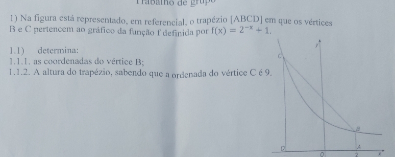 Trabalho de grupo 
1) Na figura está representado, em referencial, o trapézio [ABCD] em que os vértices
B e C pertencem ao gráfico da função f definida por f(x)=2^(-x)+1. 
1.1) determina: 
1.1.1. as coordenadas do vértice B; 
1.1.2. A altura do trapézio, sabendo que a ordenada do vértice C é
0 x