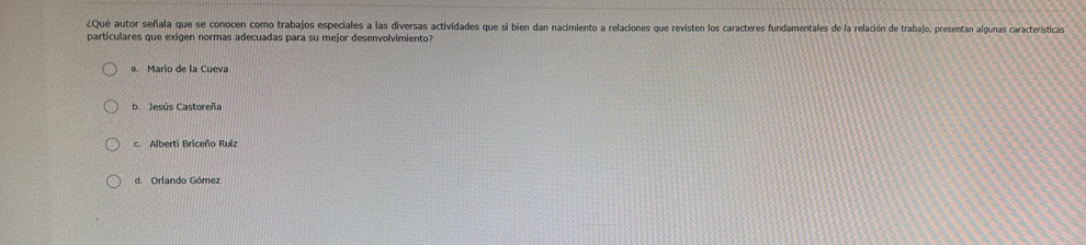 ¿Qué autor señala que se conocen como trabajos especiales a las diversas actividades que si bien dan nacimiento a relaciones que revisten los caracteres fundamentales de la relación de trabajo, presentan algunas características
particulares que exigen normas adecuadas para su mejor desenvolvimiento?
a. Mario de la Cueva
b. Jesús Castoreña
c. Alberti Briceño Ruiz
d. Orlando Gómez