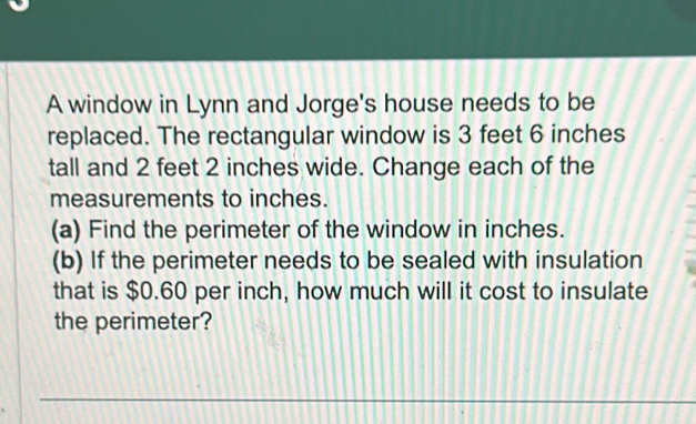 A window in Lynn and Jorge's house needs to be 
replaced. The rectangular window is 3 feet 6 inches
tall and 2 feet 2 inches wide. Change each of the 
measurements to inches. 
(a) Find the perimeter of the window in inches. 
(b) If the perimeter needs to be sealed with insulation 
that is $0.60 per inch, how much will it cost to insulate 
the perimeter? 
_