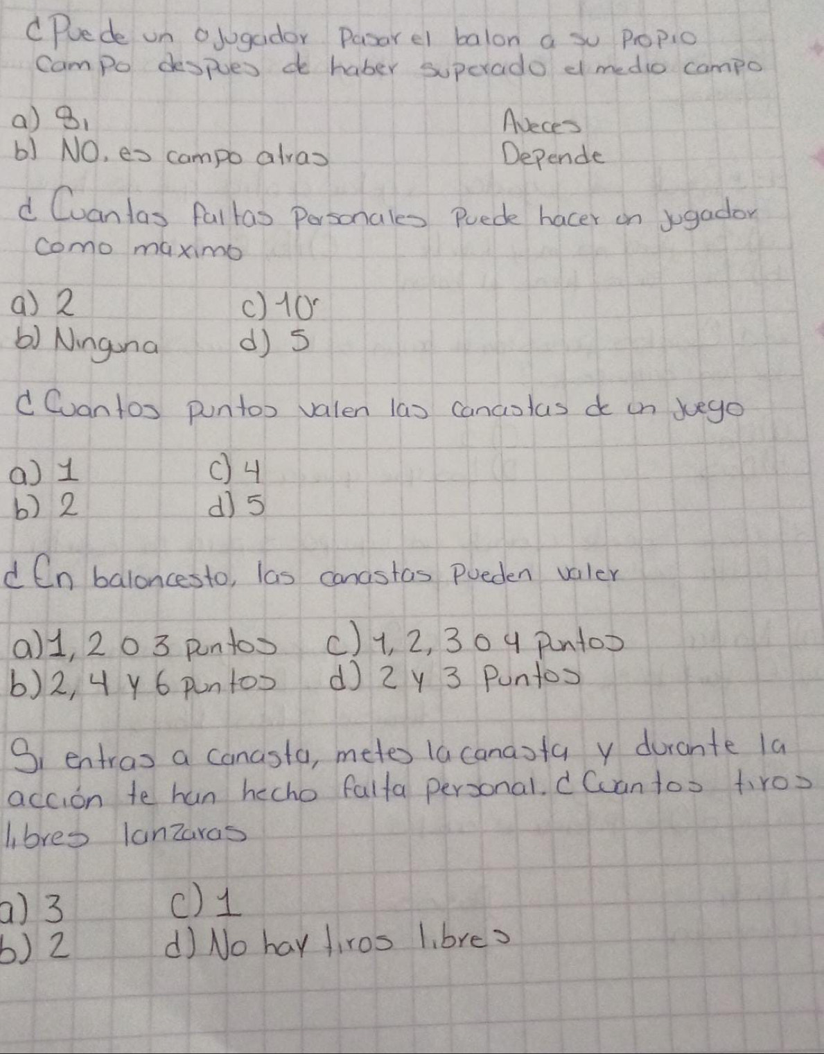 Puede on olugador Pasarel balon a so popio
Campo despues d haber superado d medio campo
() 8. Aveces
b) NO, es campo alvas Depende
d Cuanlas faltao Personales Puede hacer on sgador
como maximo
() 2 () 10
() Nngina d) 5
d Cvantos puntox valen las cancotas do on xuego
a) 1 () 4
b) 2 d) 5
d Cn baloncesto, las cancstas poeden valler
() 1, 20 3 pntos () 1, 2, 30 4 pntox
6) 2, 4 y 6 puntoo d 2y 3 Puntos
S1 entras a canasta, metes lacanasfa y durante la
accion te han hecho falfa personal. d Cantoo t,ros
libres lanzaras
a) 3
() 1
b) 2 d) No hay firos l. bres