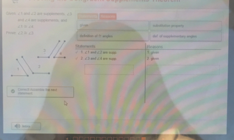 Gaupes ∠ 1and∠ 2 are supplements. Reasom 
and ∠ A are supplements, and
∠ 1≌ ∠ 2 (?ven substituttion property 
Prove ∠ 2≌ ∠ 3 delinition of ≡ angles def of supplementary angles 
Staements Reasons
∠ 2 ae supp. 1. gien 

√ 2. ∠ 3 and ∠ 4= re supp. 2. given 
starement Comectl Assemble the red 
intro